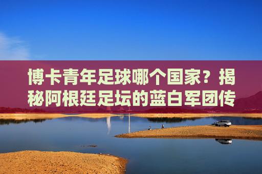 博卡青年足球哪个国家?揭秘阿根廷足坛的蓝白军团传奇
