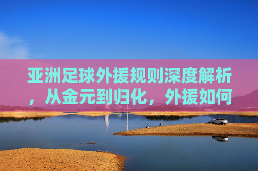 亚洲足球外援规则深度解析,从金元到归化,外援如何重塑亚洲足坛格局?
