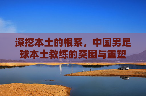 深挖本土的根系，中国男足球本土教练的突围与重塑