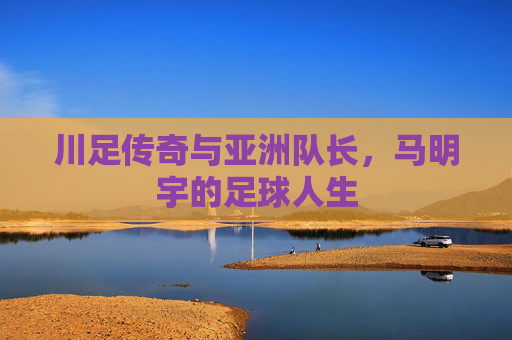 川足传奇与亚洲队长,马明宇的足球人生