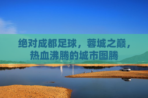 绝对成都足球，蓉城之巅，热血沸腾的城市图腾