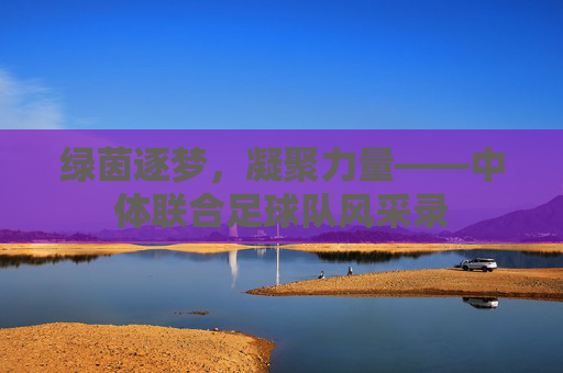 绿茵逐梦,凝聚力量——中体联合足球队风采录
