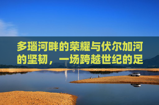 多瑙河畔的荣耀与伏尔加河的坚韧，一场跨越世纪的足球对话