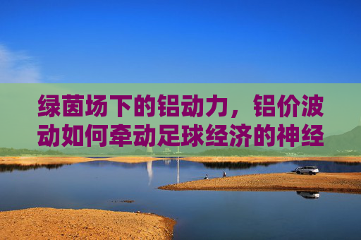 绿茵场下的铝动力,铝价波动如何牵动足球经济的神经