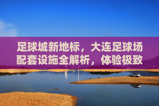 足球城新地标,大连足球场配套设施全解析,体验极致观赛与休闲盛宴