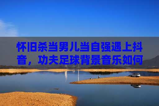 怀旧杀当男儿当自强遇上抖音,功夫足球背景音乐如何引爆你的短视频?