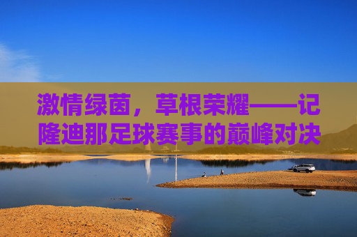 激情绿茵,草根荣耀——记隆迪那足球赛事的巅峰对决