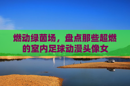 燃动绿茵场,盘点那些超燃的室内足球动漫头像女