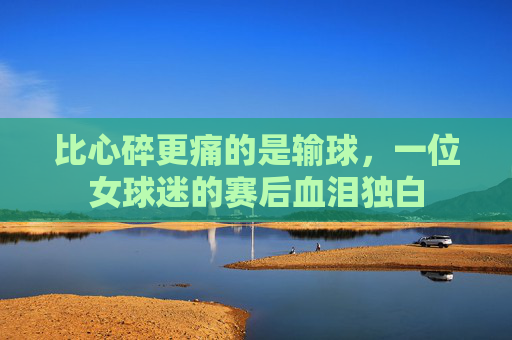 比心碎更痛的是输球,一位女球迷的赛后血泪独白