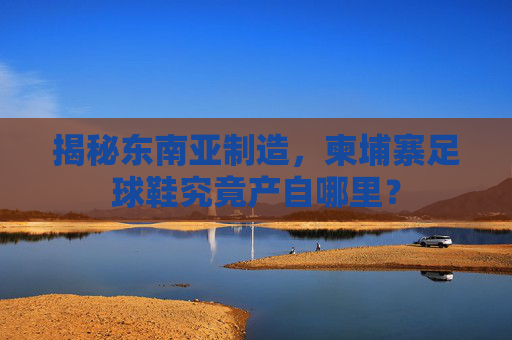 揭秘东南亚制造，柬埔寨足球鞋究竟产自哪里？