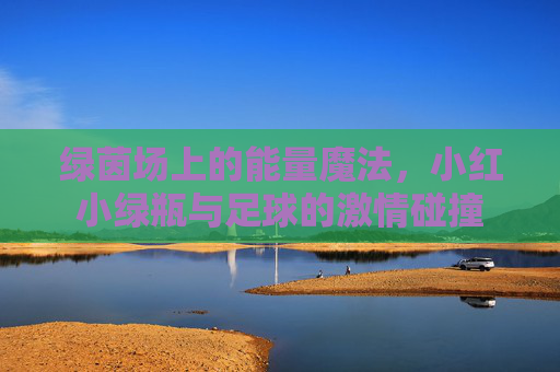 绿茵场上的能量魔法，小红小绿瓶与足球的激情碰撞