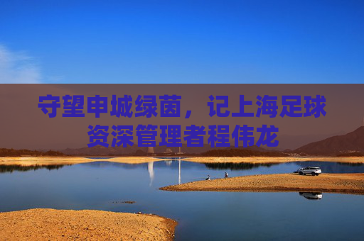 守望申城绿茵，记上海足球资深管理者程伟龙