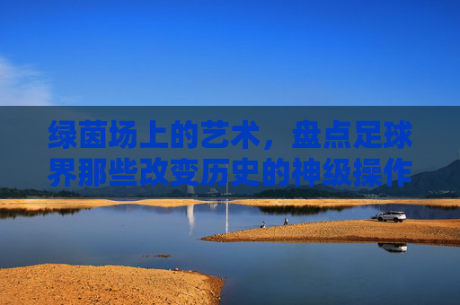 绿茵场上的艺术,盘点足球界那些改变历史的神级操作