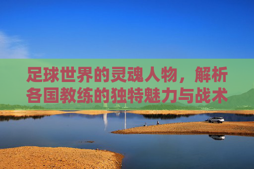 足球世界的灵魂人物，解析各国教练的独特魅力与战术哲学