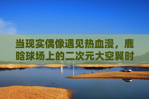 当现实偶像遇见热血漫，鹿晗球场上的二次元大空翼时刻