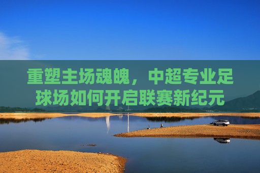 重塑主场魂魄，中超专业足球场如何开启联赛新纪元
