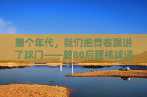 那个年代,我们把青春踢进了球门——致80后硬核球迷