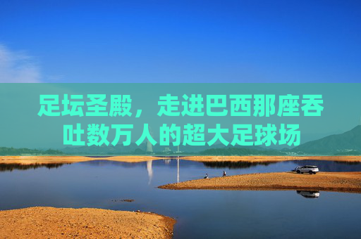 足坛圣殿，走进巴西那座吞吐数万人的超大足球场