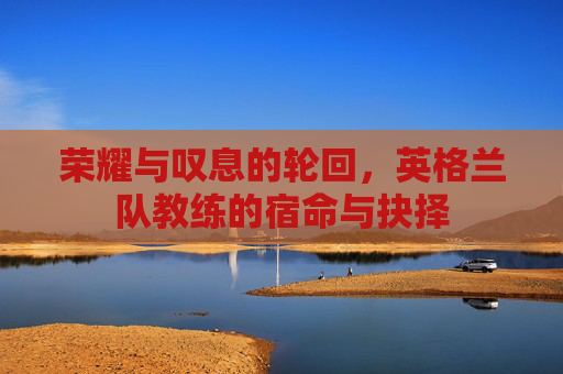 荣耀与叹息的轮回,英格兰队教练的宿命与抉择