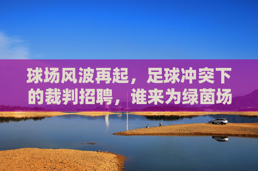 球场风波再起,足球冲突下的裁判招聘,谁来为绿茵场降温?