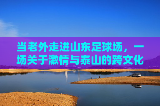 当老外走进山东足球场,一场关于激情与泰山的跨文化碰撞