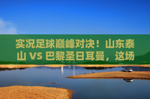 实况足球巅峰对决！山东泰山 VS 巴黎圣日耳曼，这场跨国大战谁能笑到最后？