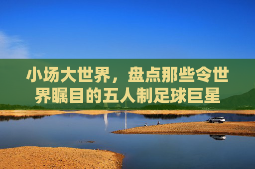 小场大世界，盘点那些令世界瞩目的五人制足球巨星