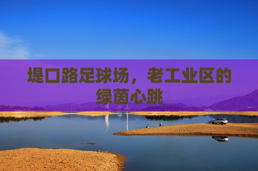 堤口路足球场,老工业区的绿茵心跳