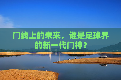 门线上的未来，谁是足球界的新一代门神？