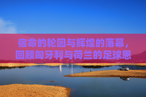 宿命的轮回与辉煌的落幕,回顾匈牙利与荷兰的足球恩怨史