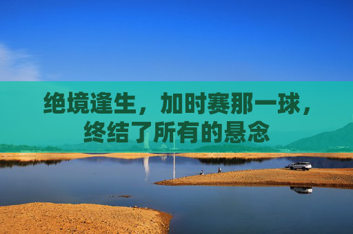 绝境逢生，加时赛那一球，终结了所有的悬念