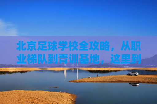 北京足球学校全攻略,从职业梯队到青训基地,这里到底有没有成才之路?