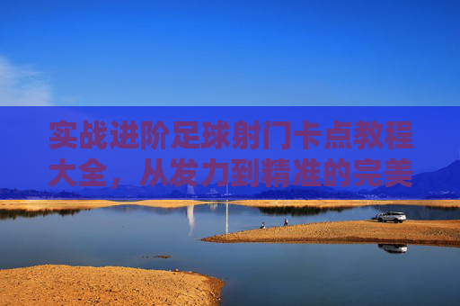 实战进阶足球射门卡点教程大全，从发力到精准的完美指南