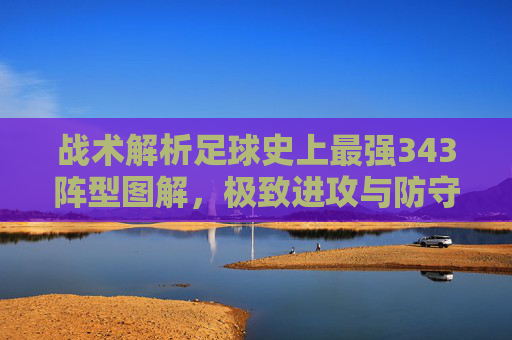 战术解析足球史上最强343阵型图解,极致进攻与防守平衡的艺术