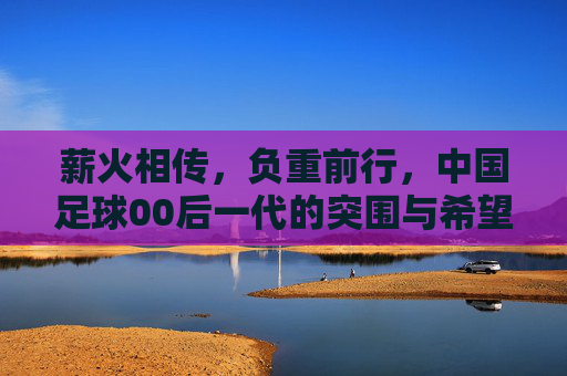 薪火相传,负重前行,中国足球00后一代的突围与希望