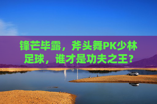 锋芒毕露,斧头舞PK少林足球,谁才是功夫之王?