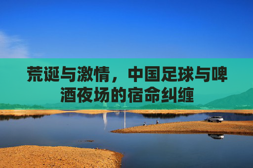 荒诞与激情,中国足球与啤酒夜场的宿命纠缠