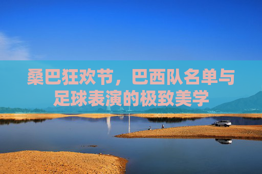 桑巴狂欢节，巴西队名单与足球表演的极致美学