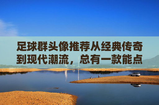 足球群头像推荐从经典传奇到现代潮流,总有一款能点燃你的绿茵激情!