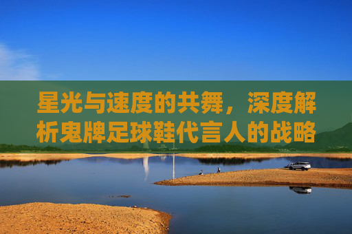 星光与速度的共舞,深度解析鬼牌足球鞋代言人的战略布局与赛场统治力