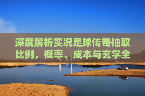 深度解析实况足球传奇抽取比例，概率、成本与玄学全揭秘