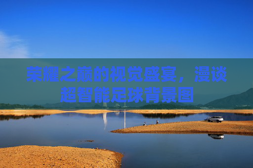 荣耀之巅的视觉盛宴，漫谈超智能足球背景图