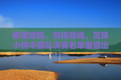 破茧成蝶，剑指巅峰，足球小将中国队决赛名单重磅出炉