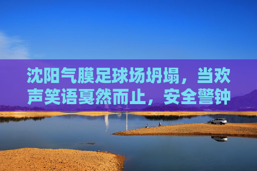 沈阳气膜足球场坍塌,当欢声笑语戛然而止,安全警钟长鸣