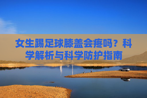 女生踢足球膝盖会疼吗?科学解析与科学防护指南