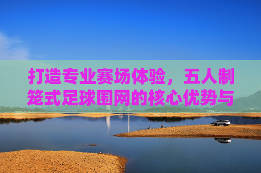 打造专业赛场体验,五人制笼式足球围网的核心优势与选购指南