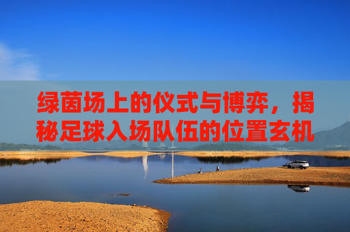 绿茵场上的仪式与博弈，揭秘足球入场队伍的位置玄机
