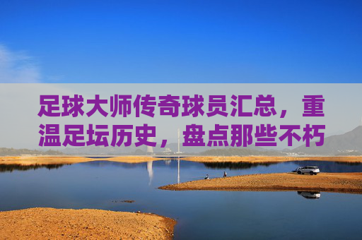 足球大师传奇球员汇总,重温足坛历史,盘点那些不朽的巨星阵容