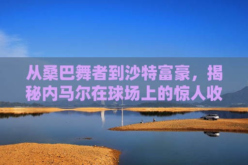 从桑巴舞者到沙特富豪,揭秘内马尔在球场上的惊人收入