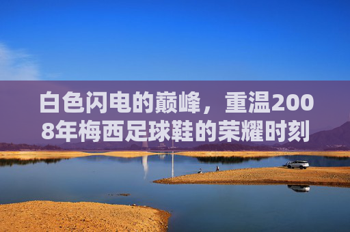 白色闪电的巅峰,重温2008年梅西足球鞋的荣耀时刻